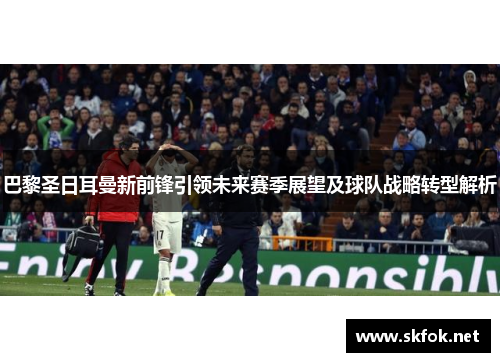 巴黎圣日耳曼新前锋引领未来赛季展望及球队战略转型解析