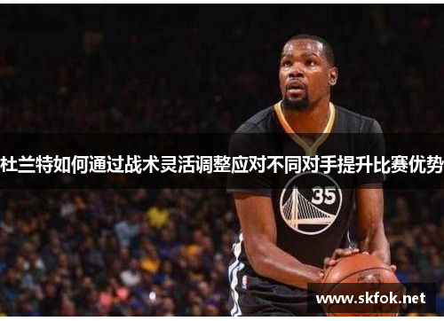 杜兰特如何通过战术灵活调整应对不同对手提升比赛优势