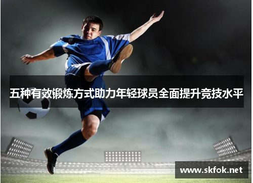 五种有效锻炼方式助力年轻球员全面提升竞技水平