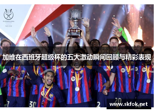 加维在西班牙超级杯的五大激动瞬间回顾与精彩表现