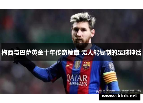 梅西与巴萨黄金十年传奇篇章 无人能复制的足球神话