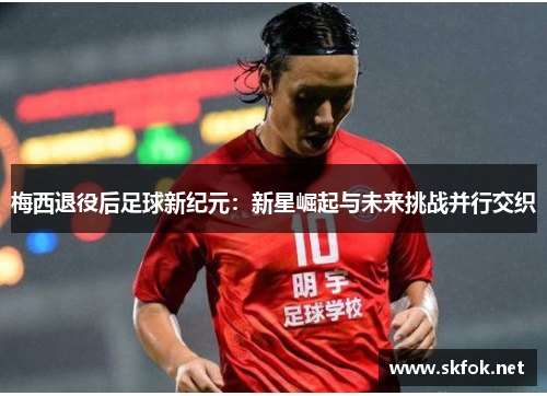 梅西退役后足球新纪元：新星崛起与未来挑战并行交织