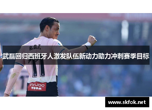 武磊回归西班牙人激发队伍新动力助力冲刺赛季目标