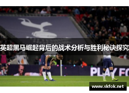 英超黑马崛起背后的战术分析与胜利秘诀探究 英超黑马崛起背后的战术分析与胜利秘诀探究