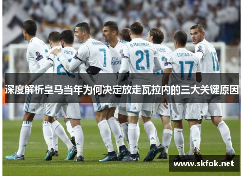 深度解析皇马当年为何决定放走瓦拉内的三大关键原因