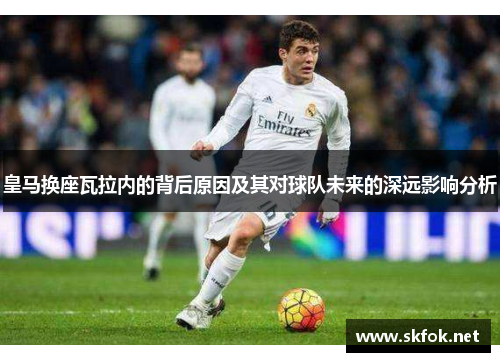 皇马换座瓦拉内的背后原因及其对球队未来的深远影响分析